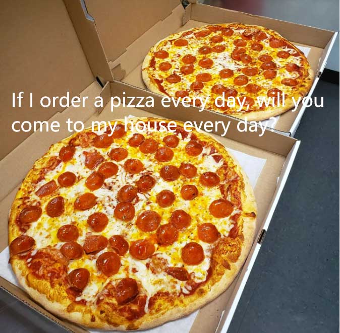 If I order a pizza every day will you come to my house every day