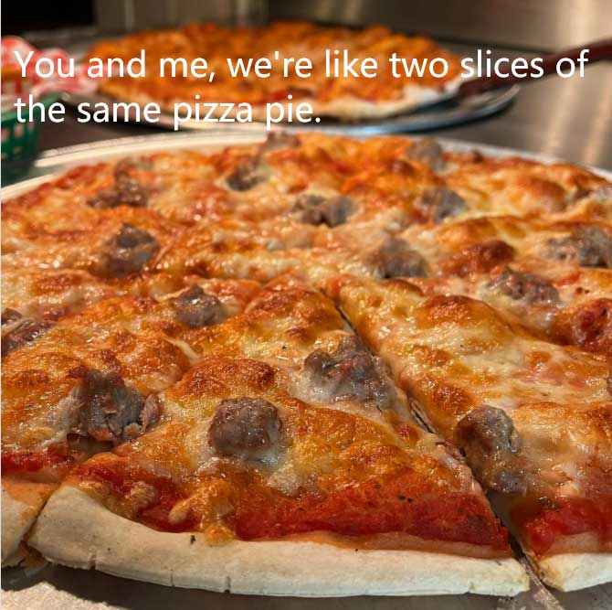 You and me were like two slices of the same pizza pie